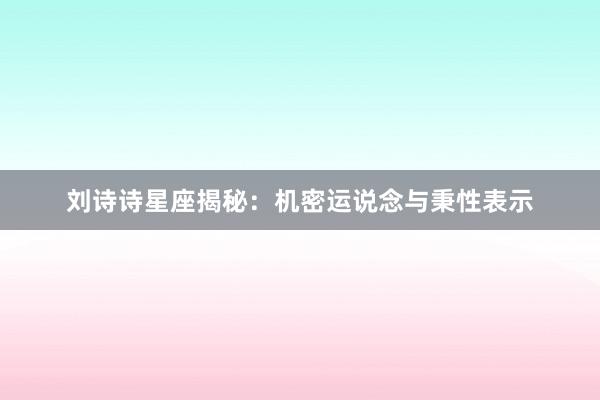 刘诗诗星座揭秘：机密运说念与秉性表示