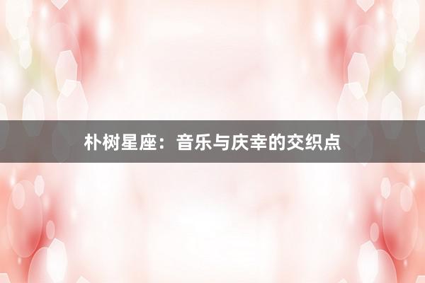 朴树星座：音乐与庆幸的交织点